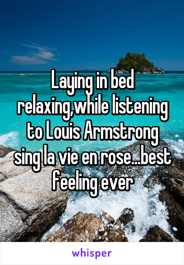 Laying in bed relaxing,while listening to Louis Armstrong sing la vie en rose...best feeling ever