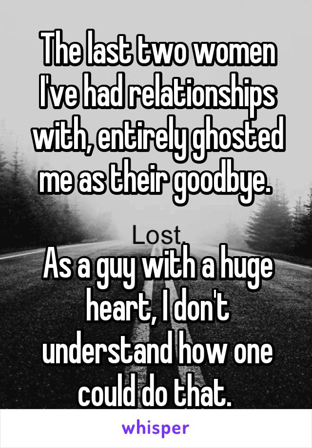 The last two women I've had relationships with, entirely ghosted me as their goodbye. 

As a guy with a huge heart, I don't understand how one could do that. 