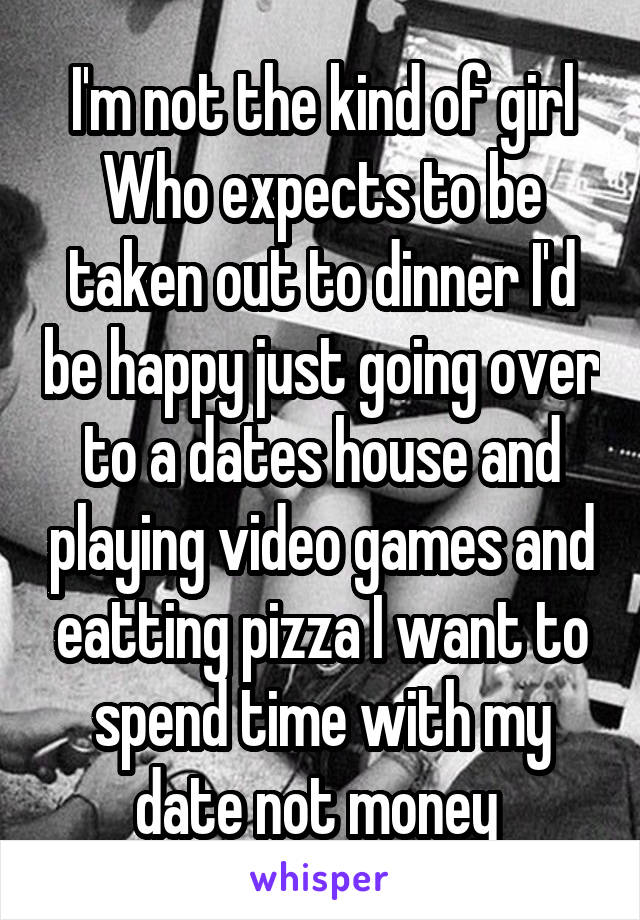 I'm not the kind of girl Who expects to be taken out to dinner I'd be happy just going over to a dates house and playing video games and eatting pizza I want to spend time with my date not money 