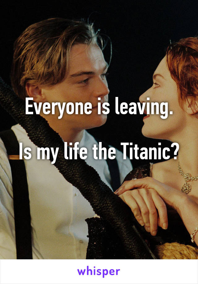 Everyone is leaving.

Is my life the Titanic? 