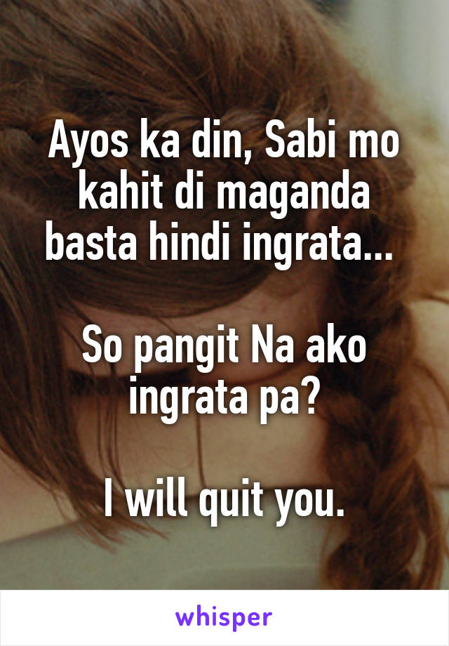 Ayos ka din, Sabi mo kahit di maganda basta hindi ingrata... 

So pangit Na ako ingrata pa?

I will quit you.