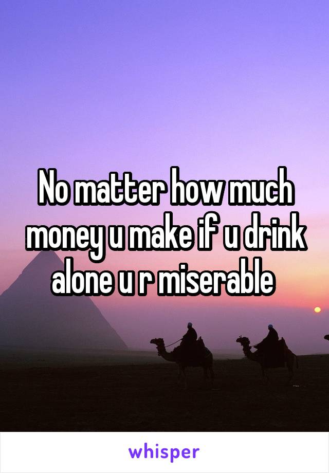 No matter how much money u make if u drink alone u r miserable 