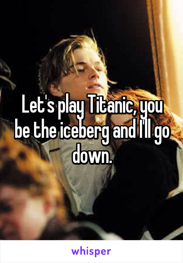 Let's play Titanic, you be the iceberg and I'll go down.