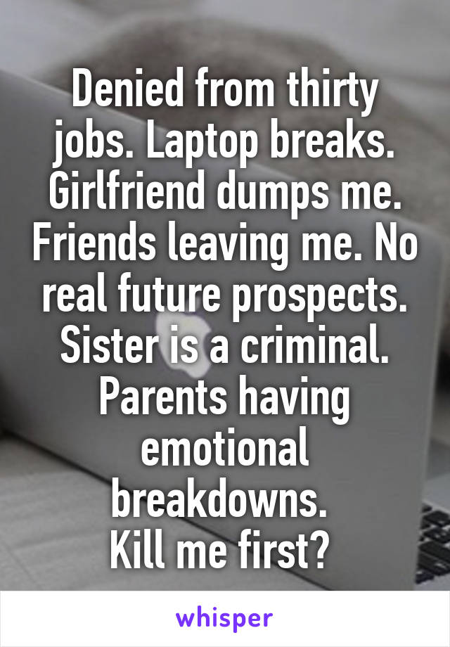 Denied from thirty jobs. Laptop breaks. Girlfriend dumps me. Friends leaving me. No real future prospects. Sister is a criminal. Parents having emotional breakdowns. 
Kill me first? 