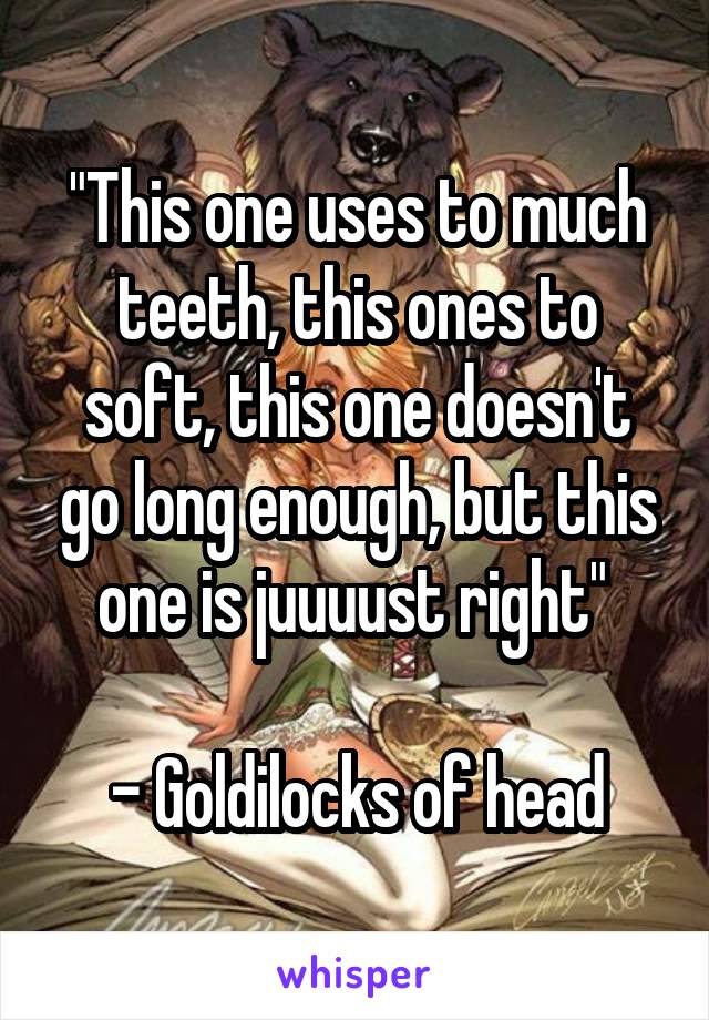 "This one uses to much teeth, this ones to soft, this one doesn't go long enough, but this one is juuuust right" 

 - Goldilocks of head 