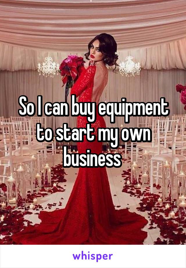 So I can buy equipment to start my own business 