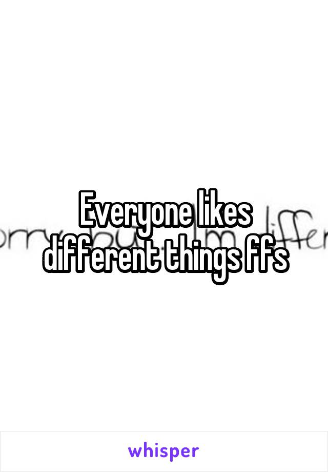 Everyone likes different things ffs