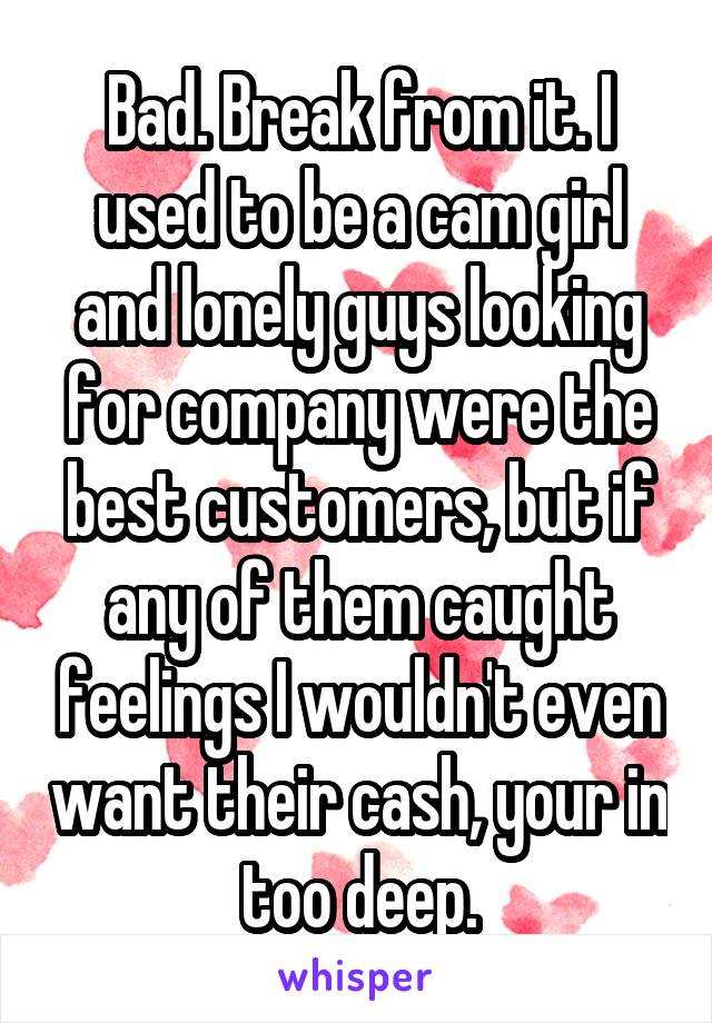 Bad. Break from it. I used to be a cam girl and lonely guys looking for company were the best customers, but if any of them caught feelings I wouldn't even want their cash, your in too deep.