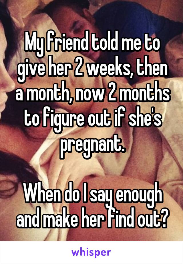 My friend told me to give her 2 weeks, then a month, now 2 months to figure out if she's pregnant.

When do I say enough and make her find out?