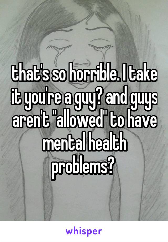 that's so horrible. I take it you're a guy? and guys aren't "allowed" to have mental health problems? 