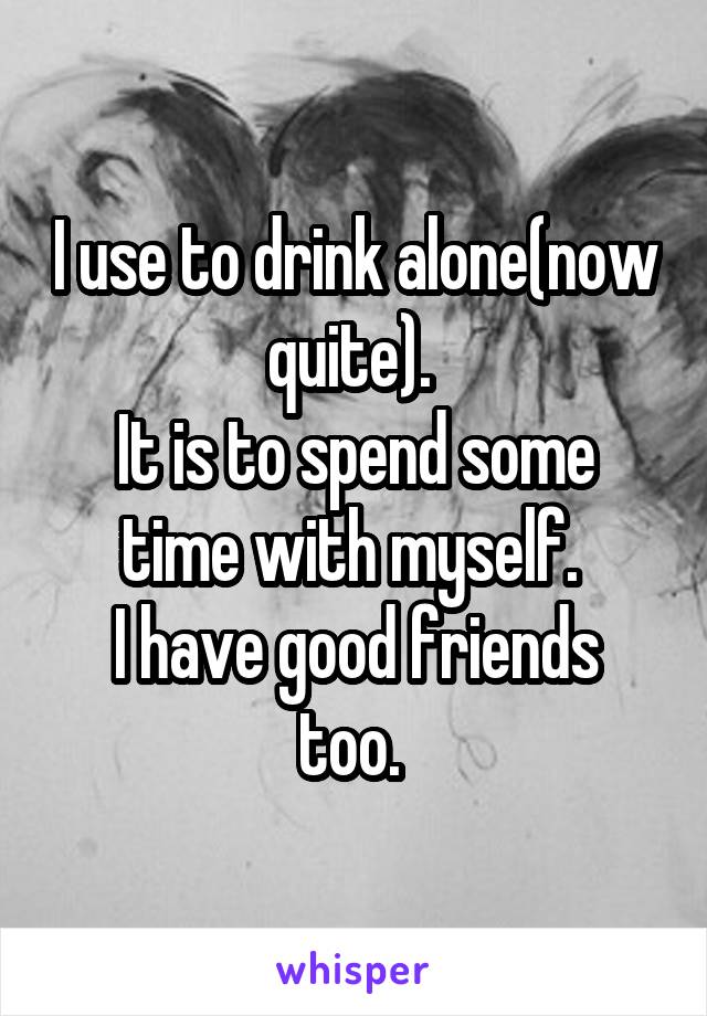 I use to drink alone(now quite). 
It is to spend some time with myself. 
I have good friends too. 