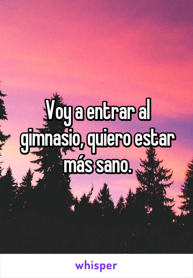 Voy a entrar al gimnasio, quiero estar más sano.