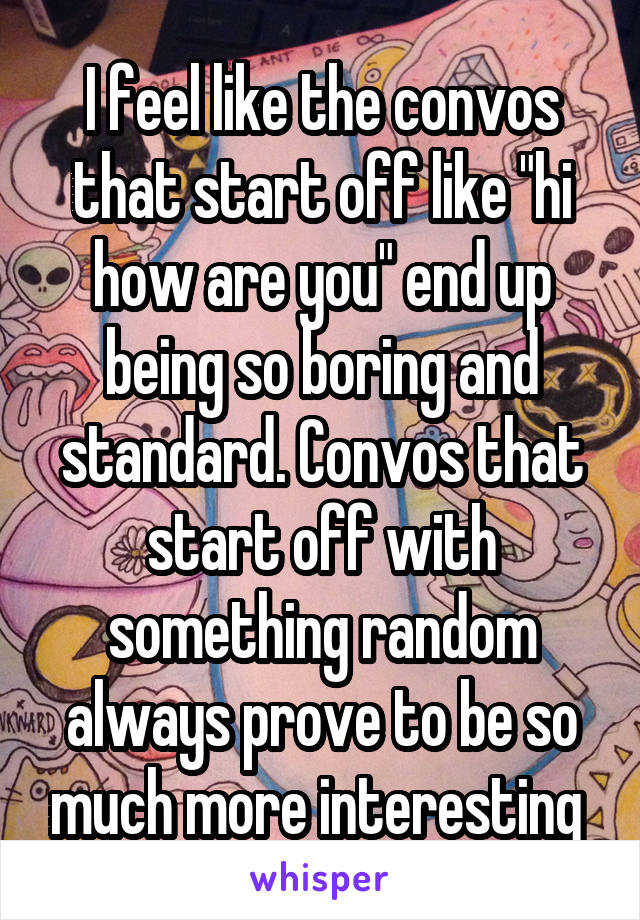 I feel like the convos that start off like "hi how are you" end up being so boring and standard. Convos that start off with something random always prove to be so much more interesting 