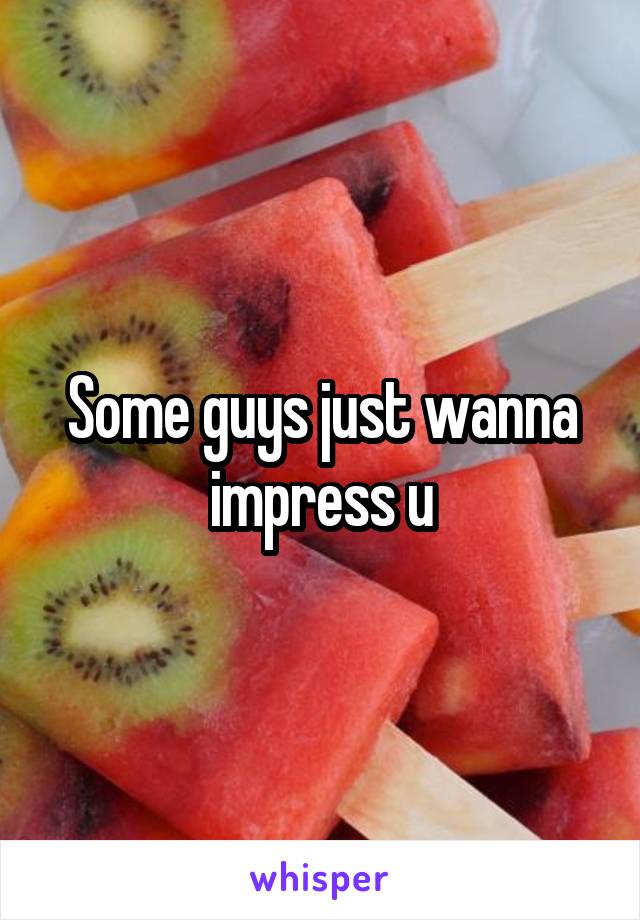 Some guys just wanna impress u