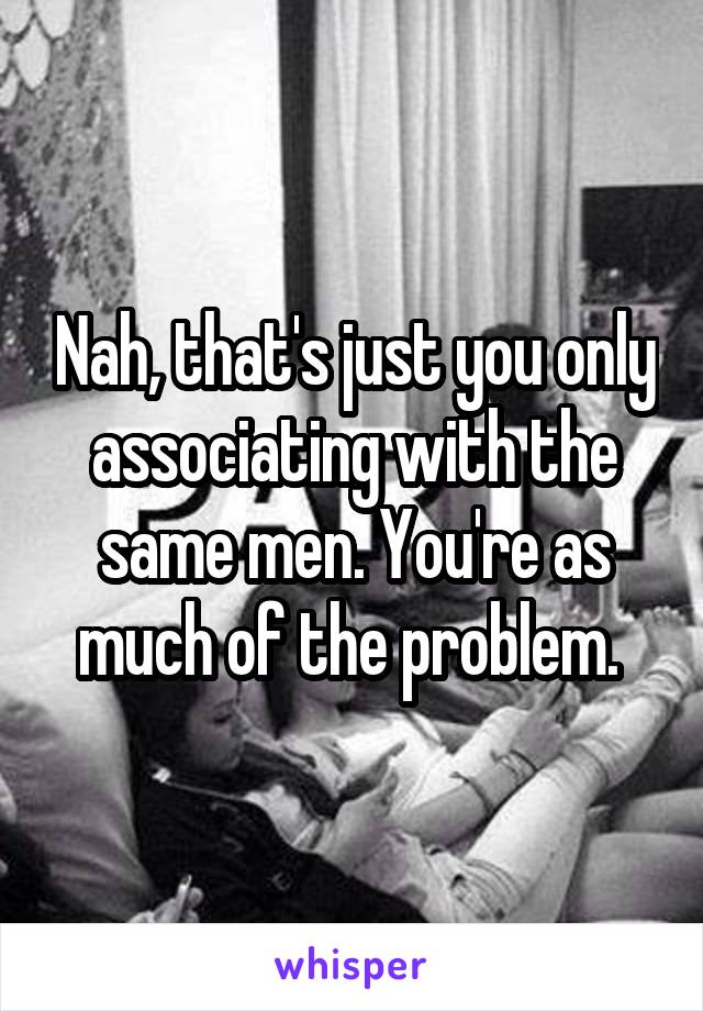 Nah, that's just you only associating with the same men. You're as much of the problem. 