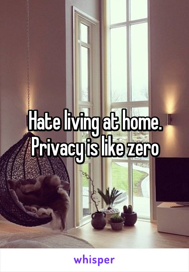 Hate living at home. Privacy is like zero