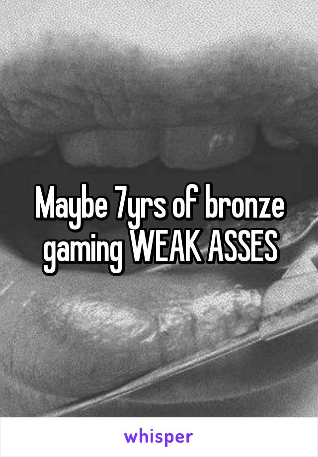 Maybe 7yrs of bronze gaming WEAK ASSES