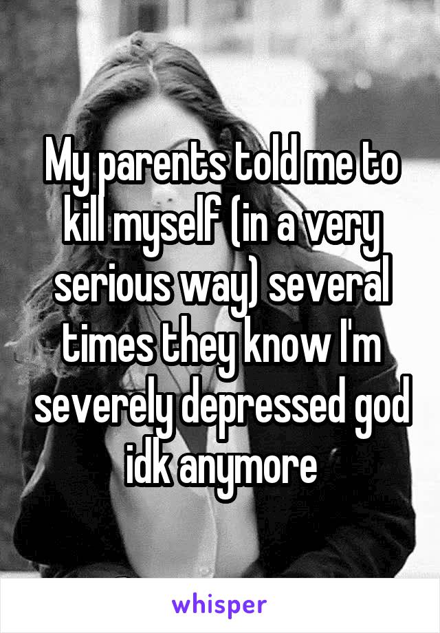 My parents told me to kill myself (in a very serious way) several times they know I'm severely depressed god idk anymore