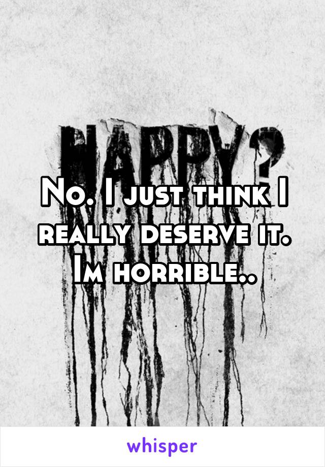 No. I just think I really deserve it. Im horrible..