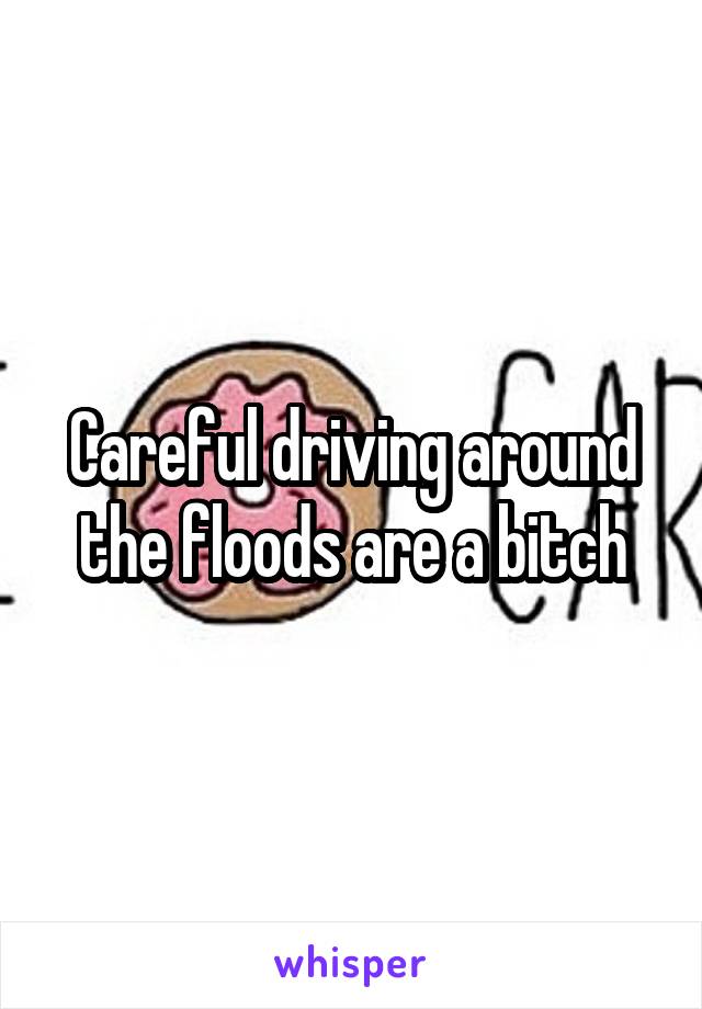 Careful driving around the floods are a bitch