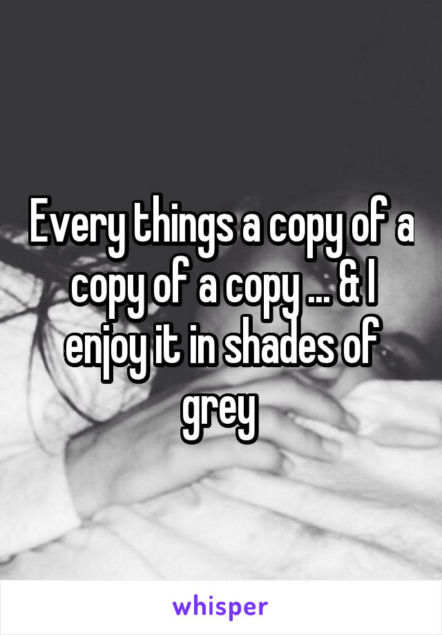 Every things a copy of a copy of a copy ... & I enjoy it in shades of grey 