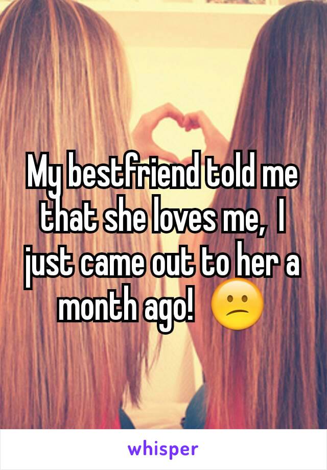 My bestfriend told me that she loves me,  I just came out to her a month ago!  😕