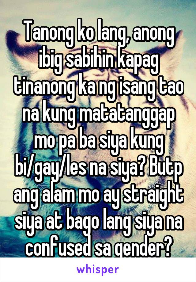 Tanong ko lang, anong ibig sabihin kapag tinanong ka ng isang tao na kung matatanggap mo pa ba siya kung bi/gay/les na siya? Butp ang alam mo ay straight siya at bago lang siya na confused sa gender?