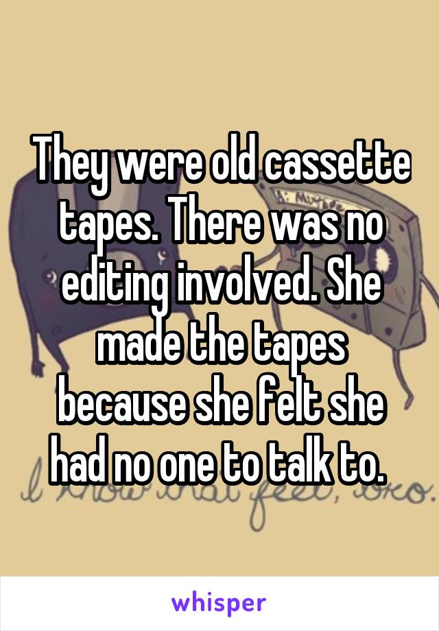 They were old cassette tapes. There was no editing involved. She made the tapes because she felt she had no one to talk to. 