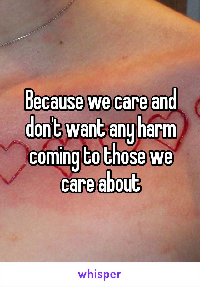 Because we care and don't want any harm coming to those we care about