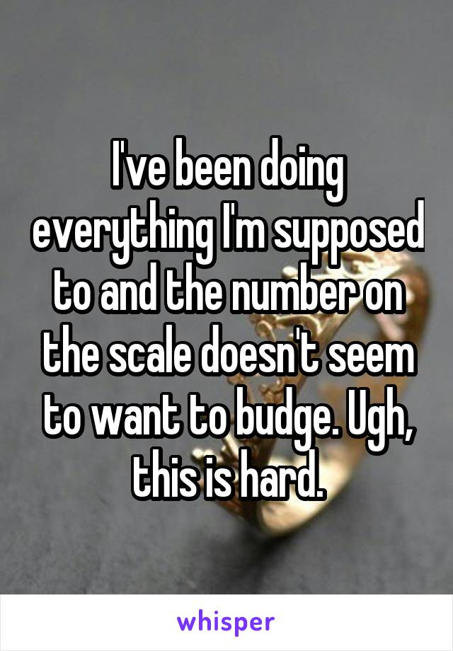 I've been doing everything I'm supposed to and the number on the scale doesn't seem to want to budge. Ugh, this is hard.