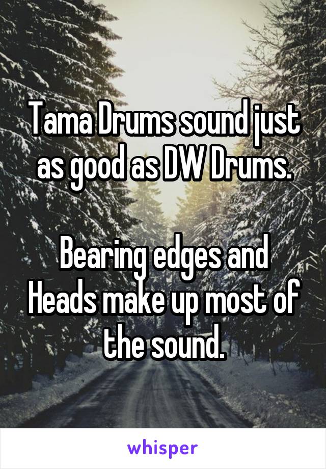 Tama Drums sound just as good as DW Drums.

Bearing edges and Heads make up most of the sound.