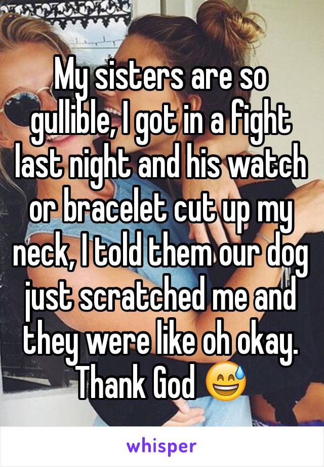 My sisters are so gullible, I got in a fight last night and his watch or bracelet cut up my neck, I told them our dog just scratched me and they were like oh okay. Thank God 😅