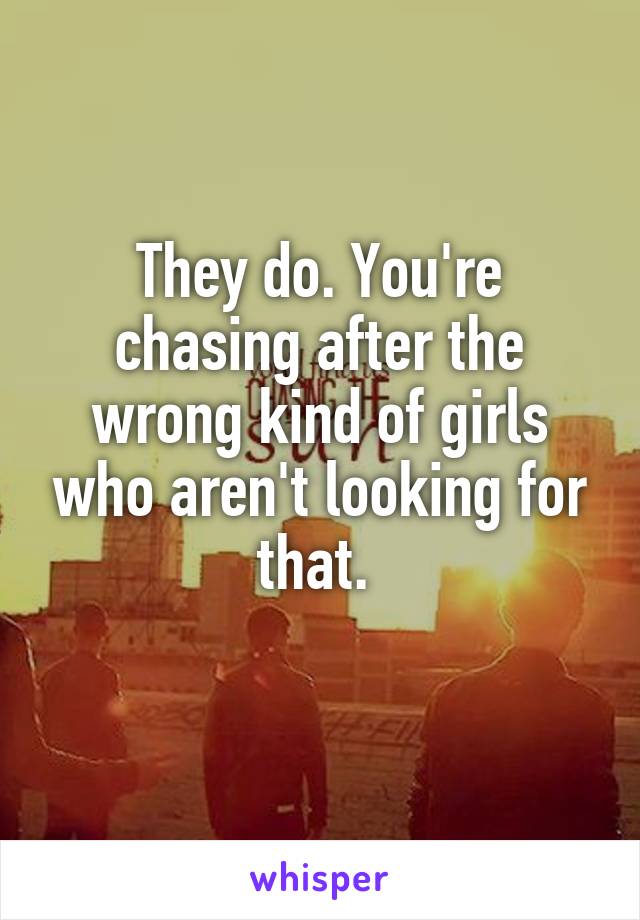 They do. You're chasing after the wrong kind of girls who aren't looking for that. 
