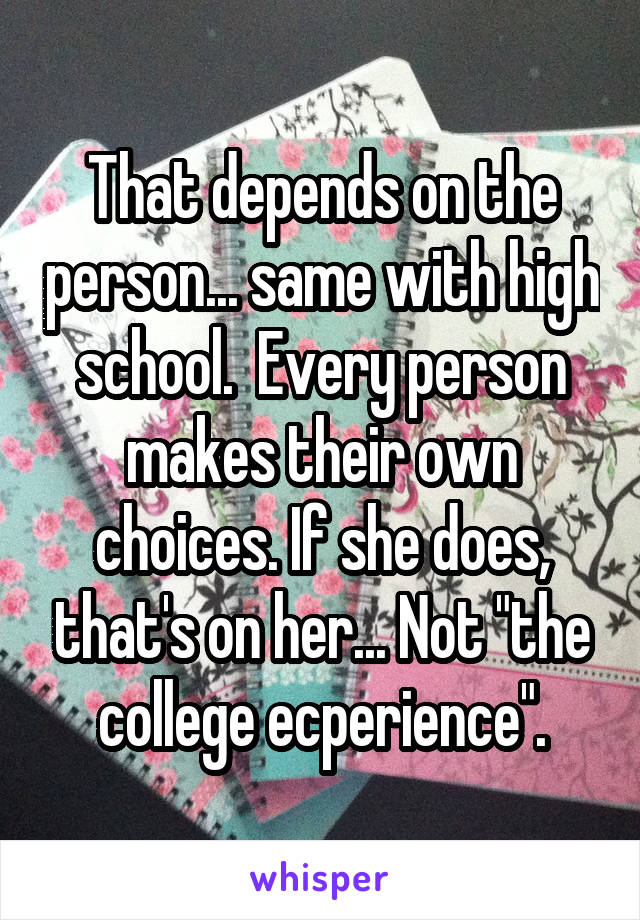 That depends on the person... same with high school.  Every person makes their own choices. If she does, that's on her... Not "the college ecperience".