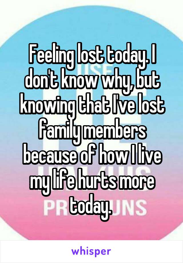 Feeling lost today. I don't know why, but knowing that I've lost family members because of how I live my life hurts more today. 