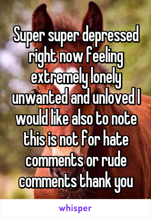 Super super depressed right now feeling extremely lonely unwanted and unloved I would like also to note this is not for hate comments or rude comments thank you