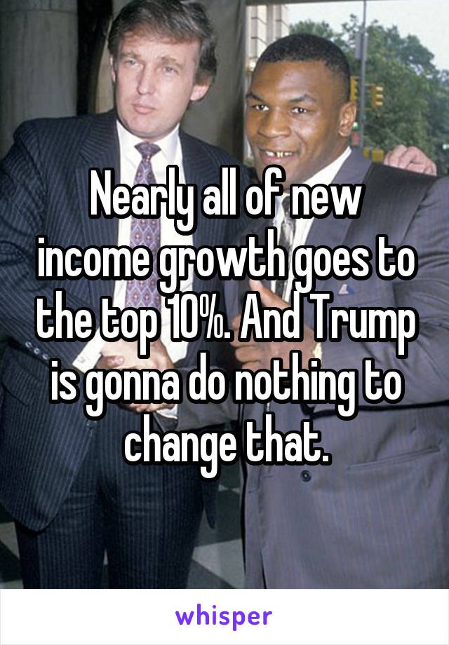 Nearly all of new income growth goes to the top 10%. And Trump is gonna do nothing to change that.