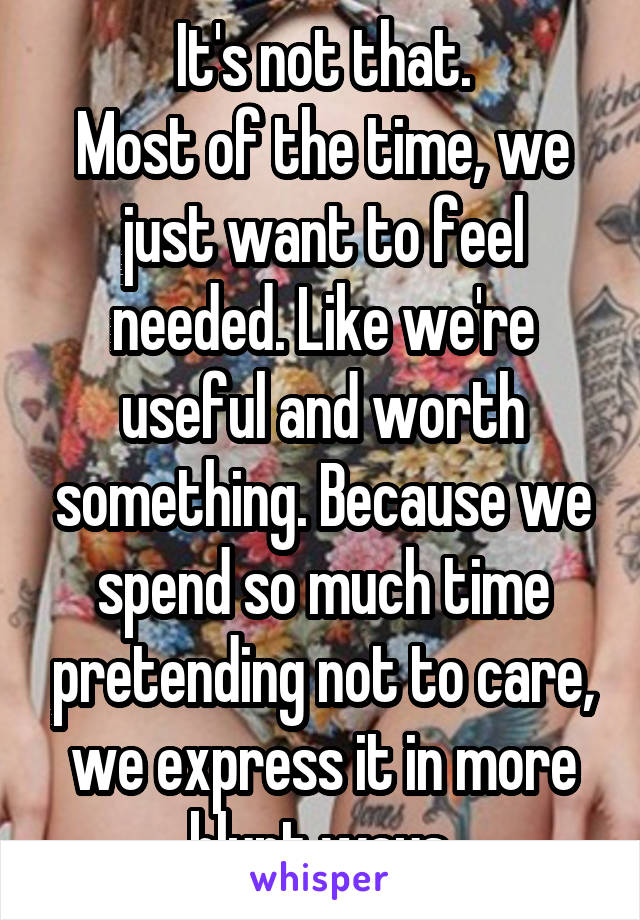 It's not that.
Most of the time, we just want to feel needed. Like we're useful and worth something. Because we spend so much time pretending not to care, we express it in more blunt ways.