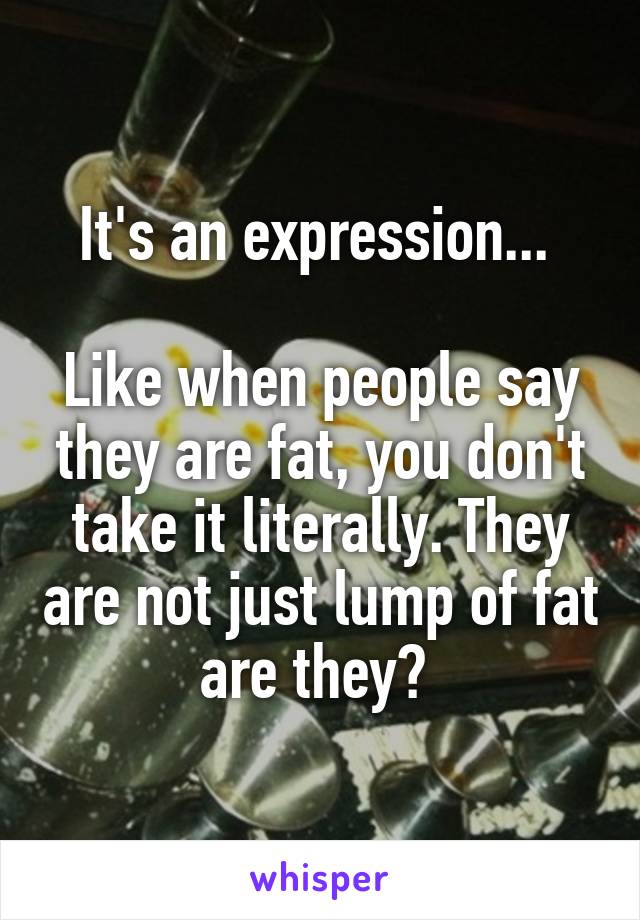 It's an expression... 

Like when people say they are fat, you don't take it literally. They are not just lump of fat are they? 