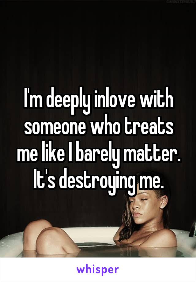 I'm deeply inlove with someone who treats me like I barely matter.
It's destroying me.