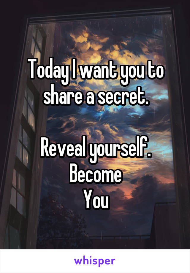 Today I want you to share a secret.

Reveal yourself.
Become
You