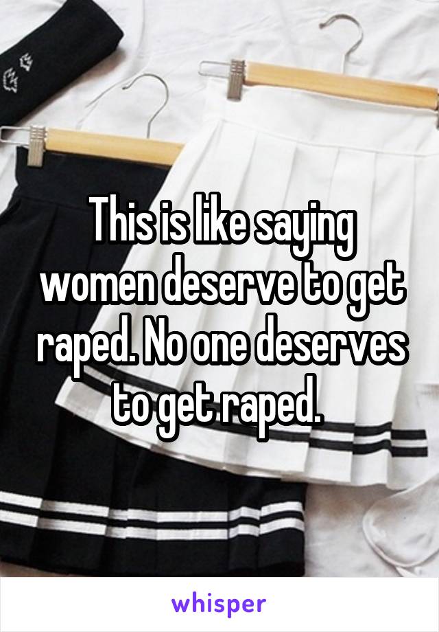 This is like saying women deserve to get raped. No one deserves to get raped. 