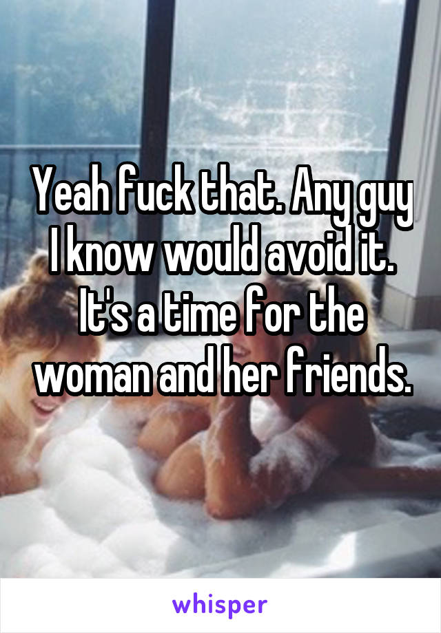 Yeah fuck that. Any guy I know would avoid it. It's a time for the woman and her friends. 