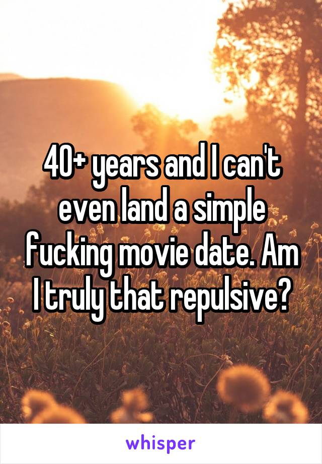 40+ years and I can't even land a simple fucking movie date. Am I truly that repulsive?