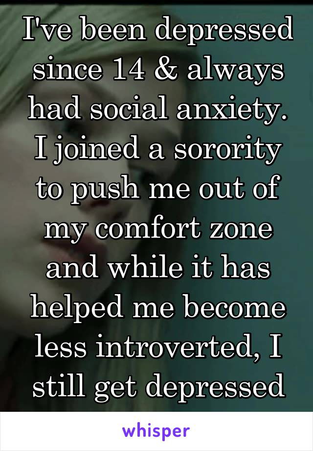 I've been depressed since 14 & always had social anxiety. I joined a sorority to push me out of my comfort zone and while it has helped me become less introverted, I still get depressed for no reason.