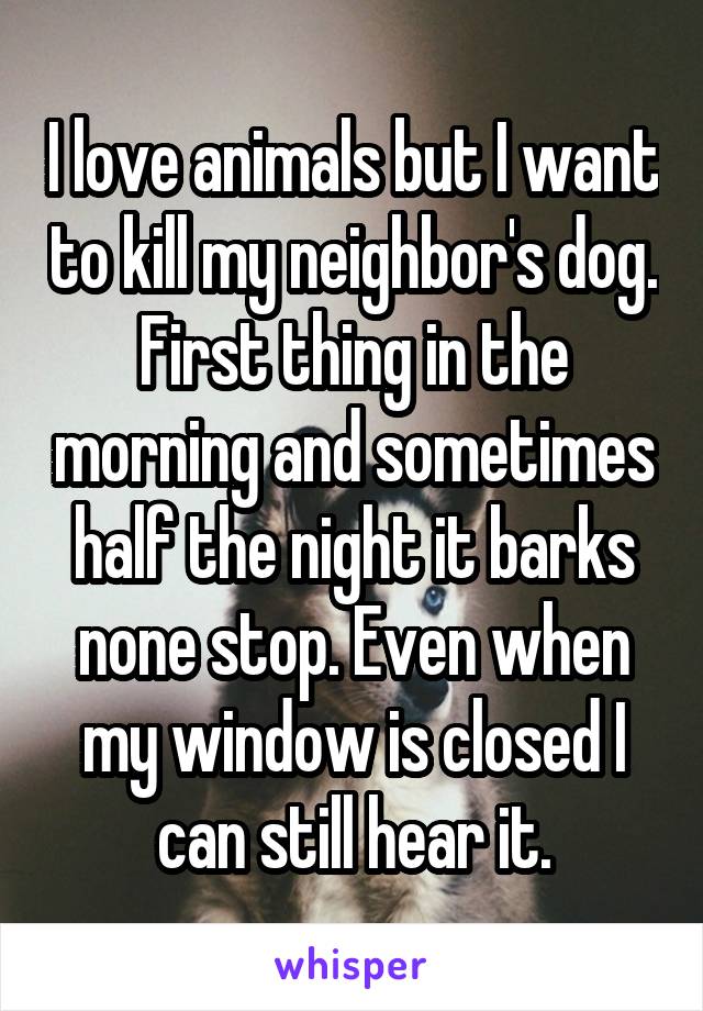 I love animals but I want to kill my neighbor's dog. First thing in the morning and sometimes half the night it barks none stop. Even when my window is closed I can still hear it.