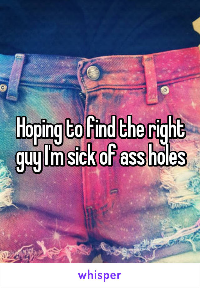 Hoping to find the right guy I'm sick of ass holes