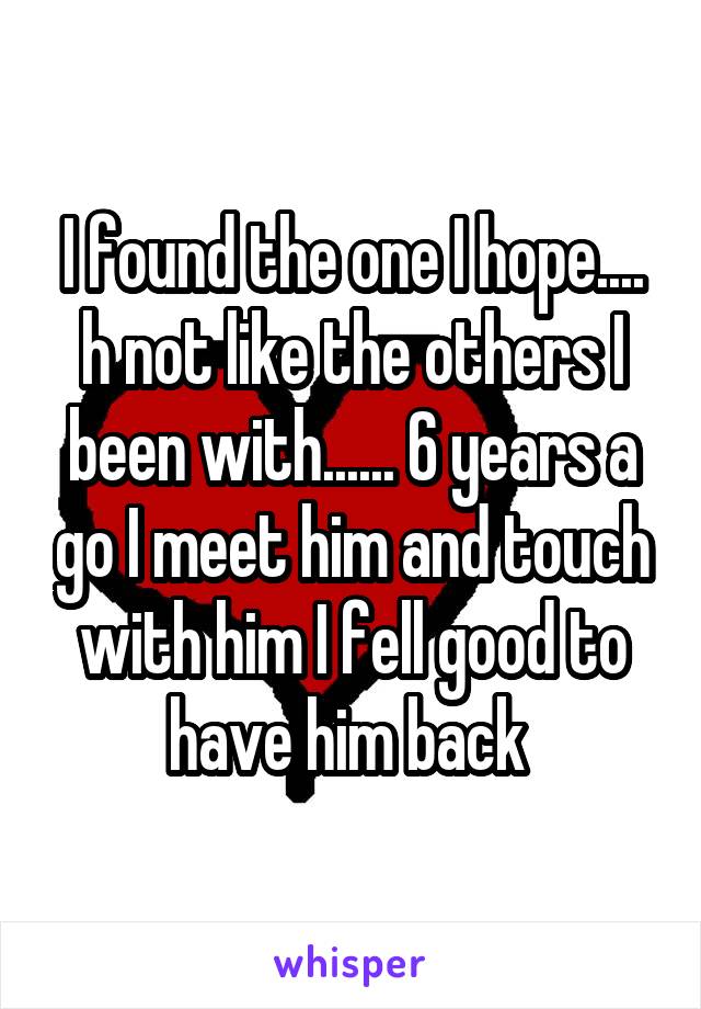 I found the one I hope.... h not like the others I been with...... 6 years a go I meet him and touch with him I fell good to have him back 