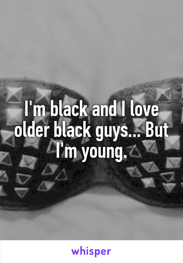 I'm black and I love older black guys... But I'm young.