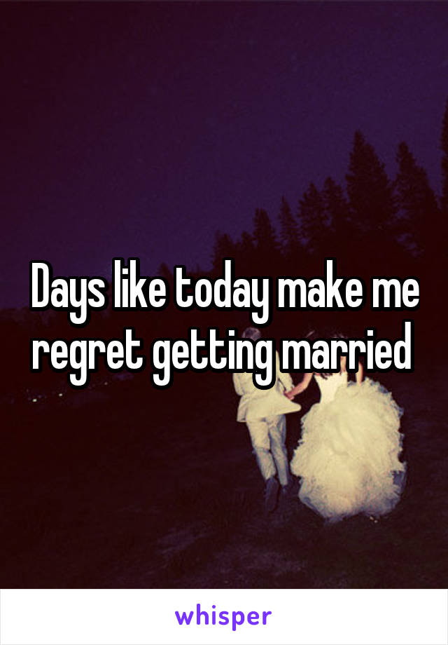 Days like today make me regret getting married 